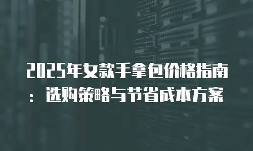 2025年女款手拿包价格指南：选购策略与节省成本方案