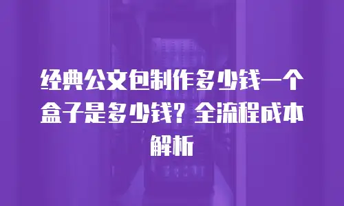 经典公文包制作多少钱一个盒子是多少钱？全流程成本解析
