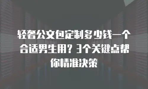轻奢公文包定制多少钱一个合适男生用？3个关键点帮你精准决策