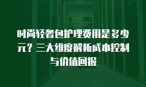 时尚轻奢包护理费用是多少元？三大维度解析成本控制与价值回报