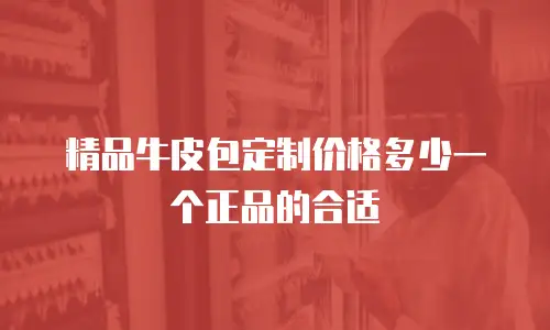 精品牛皮包定制价格多少一个正品的合适