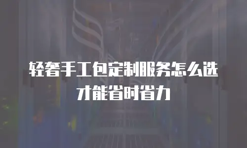轻奢手工包定制服务怎么选才能省时省力