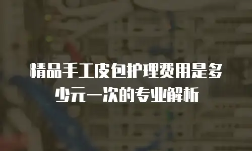 精品手工皮包护理费用是多少元一次的专业解析