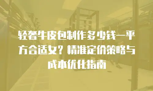 轻奢牛皮包制作多少钱一平方合适女？精准定价策略与成本优化指南