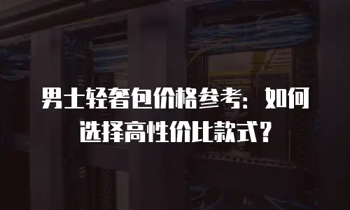 男士轻奢包价格参考：如何选择高性价比款式？