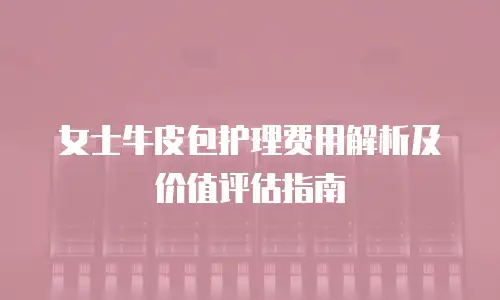 女士牛皮包护理费用解析及价值评估指南