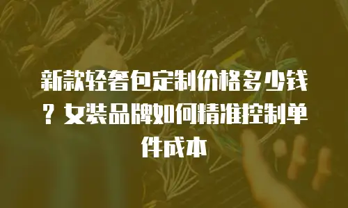 新款轻奢包定制价格多少钱？女装品牌如何精准控制单件成本