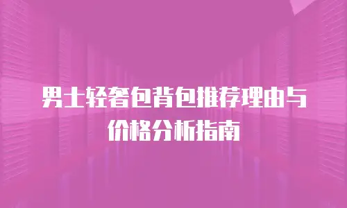 男士轻奢包背包推荐理由与价格分析指南