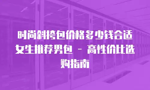 时尚斜挎包价格多少钱合适女生推荐男包 - 高性价比选购指南