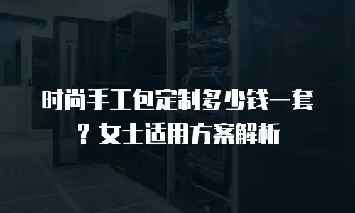 时尚手工包定制多少钱一套？女士适用方案解析