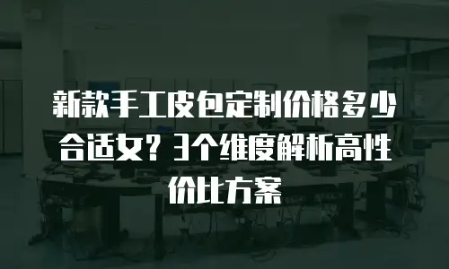 新款手工皮包定制价格多少合适女？3个维度解析高性价比方案