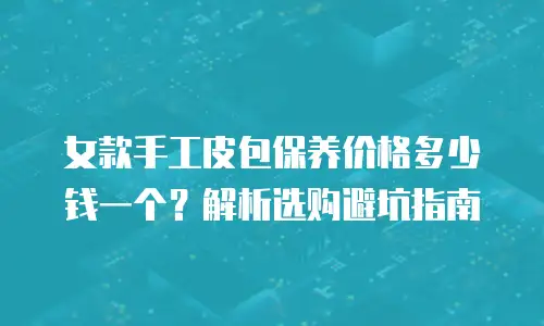 女款手工皮包保养价格多少钱一个？解析选购避坑指南