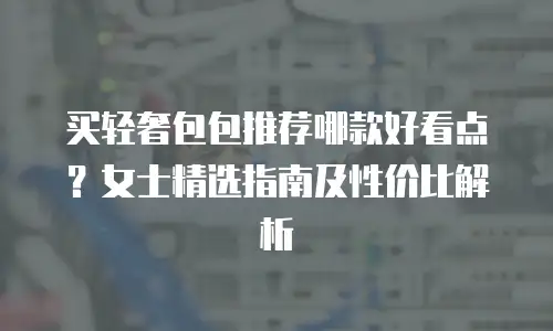 买轻奢包包推荐哪款好看点？女士精选指南及性价比解析