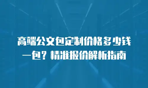 高端公文包定制价格多少钱一包？精准报价解析指南
