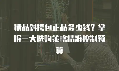 精品斜挎包正品多少钱？掌握三大选购策略精准控制预算