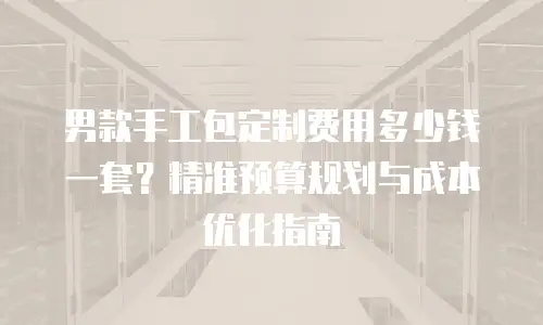 男款手工包定制费用多少钱一套？精准预算规划与成本优化指南