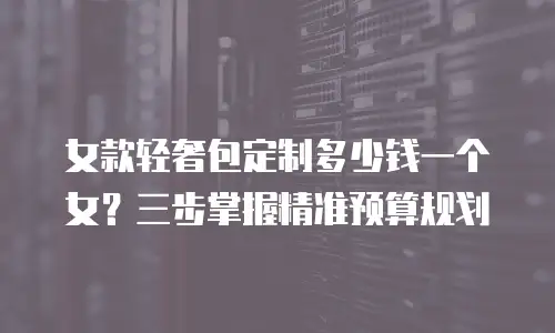 女款轻奢包定制多少钱一个女？三步掌握精准预算规划
