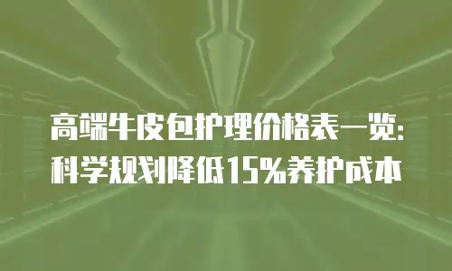 高端牛皮包护理价格表一览：科学规划降低15%养护成本