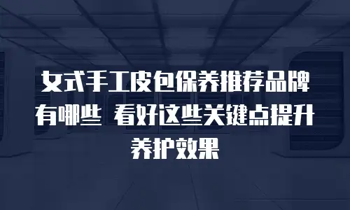 女式手工皮包保养推荐品牌有哪些 看好这些关键点提升养护效果