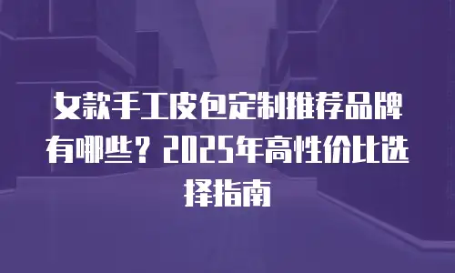 女款手工皮包定制推荐品牌有哪些？2025年高性价比选择指南