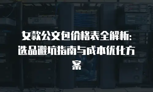 女款公文包价格表全解析：选品避坑指南与成本优化方案