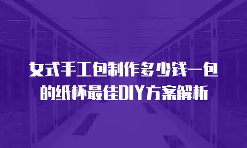 女式手工包制作多少钱一包的纸杯最佳DIY方案解析