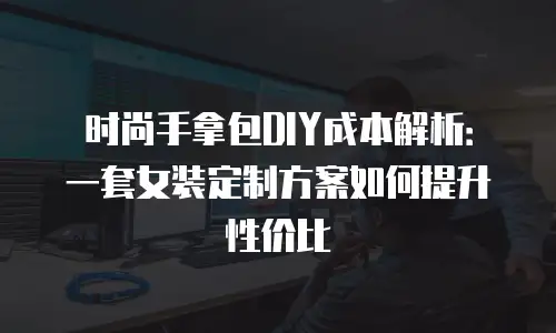时尚手拿包DIY成本解析：一套女装定制方案如何提升性价比