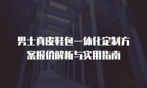 男士真皮鞋包一体化定制方案报价解析与实用指南