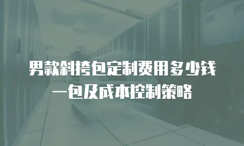 男款斜挎包定制费用多少钱一包及成本控制策略