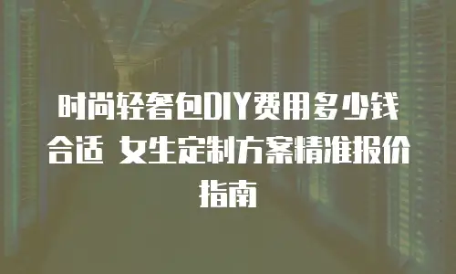 时尚轻奢包DIY费用多少钱合适 女生定制方案精准报价指南