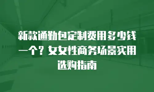 新款通勤包定制费用多少钱一个？女女性商务场景实用选购指南