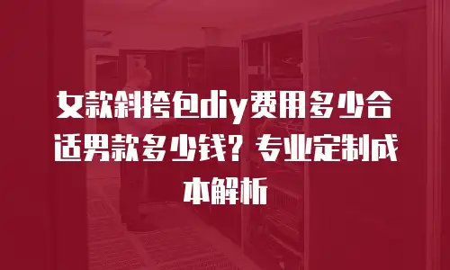女款斜挎包diy费用多少合适男款多少钱？专业定制成本解析