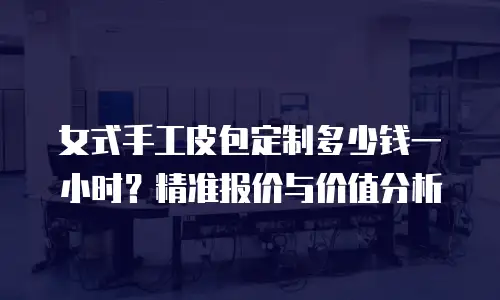 女式手工皮包定制多少钱一小时？精准报价与价值分析