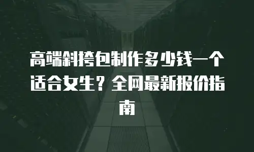 高端斜挎包制作多少钱一个适合女生？全网最新报价指南