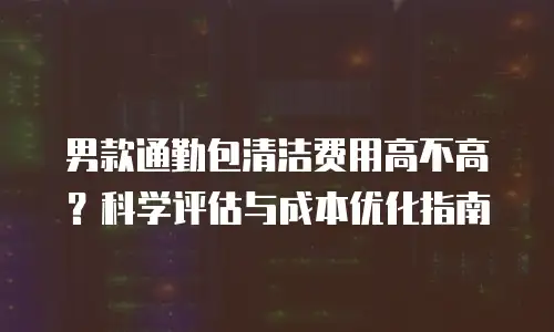 男款通勤包清洁费用高不高？科学评估与成本优化指南