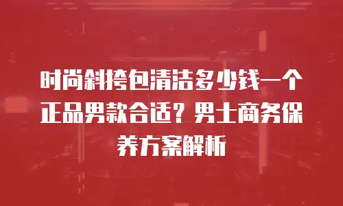 时尚斜挎包清洁多少钱一个正品男款合适？男士商务保养方案解析