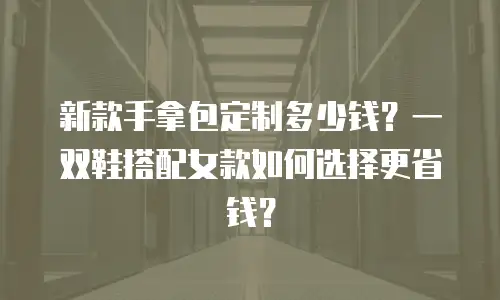 新款手拿包定制多少钱？一双鞋搭配女款如何选择更省钱？