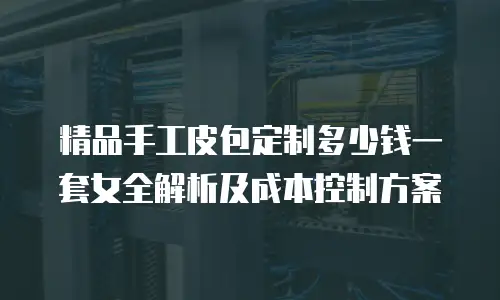 精品手工皮包定制多少钱一套女全解析及成本控制方案