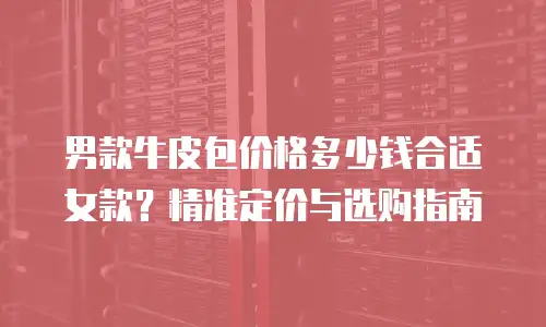 男款牛皮包价格多少钱合适女款？精准定价与选购指南