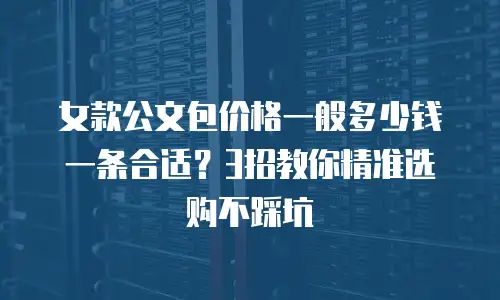 女款公文包价格一般多少钱一条合适？3招教你精准选购不踩坑
