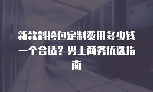 新款斜挎包定制费用多少钱一个合适？男士商务优选指南