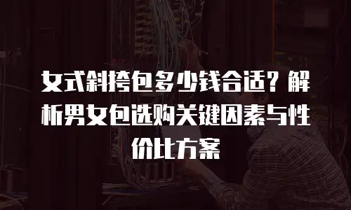 女式斜挎包多少钱合适？解析男女包选购关键因素与性价比方案