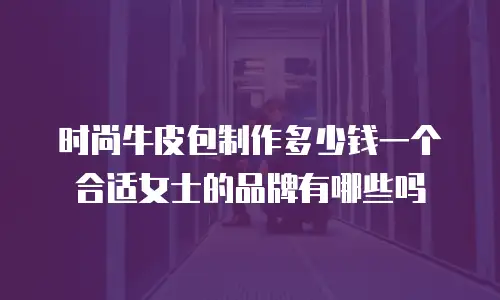 时尚牛皮包制作多少钱一个合适女士的品牌有哪些吗