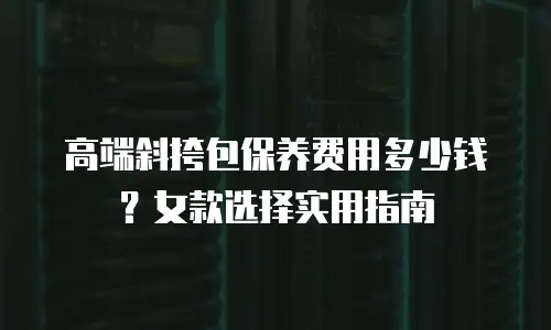 高端斜挎包保养费用多少钱？女款选择实用指南
