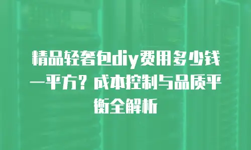 精品轻奢包diy费用多少钱一平方？成本控制与品质平衡全解析