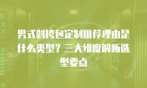 男式斜挎包定制推荐理由是什么类型？三大维度解析选型要点