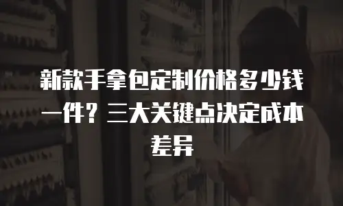 新款手拿包定制价格多少钱一件？三大关键点决定成本差异