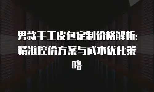 男款手工皮包定制价格解析：精准控价方案与成本优化策略