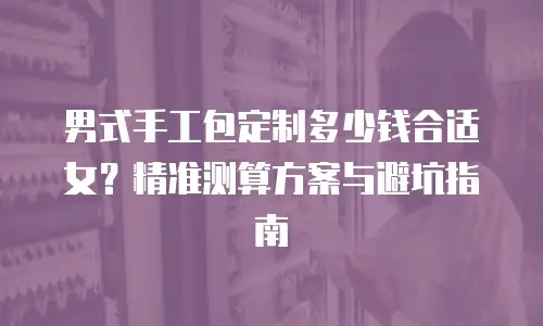 男式手工包定制多少钱合适女？精准测算方案与避坑指南