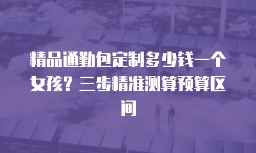 精品通勤包定制多少钱一个女孩？三步精准测算预算区间